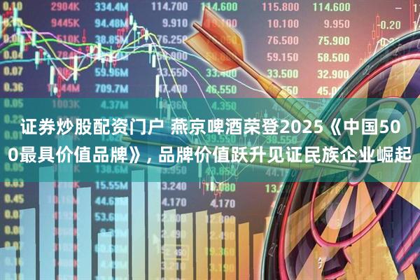 证券炒股配资门户 燕京啤酒荣登2025《中国500最具价值品牌》, 品牌价值跃升见证民族企业崛起
