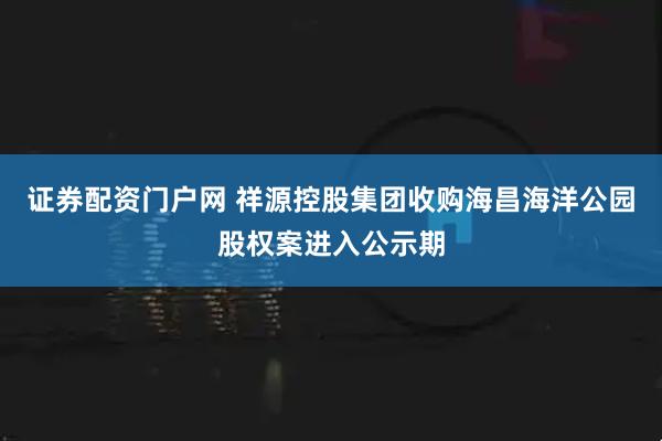 证券配资门户网 祥源控股集团收购海昌海洋公园股权案进入公示期