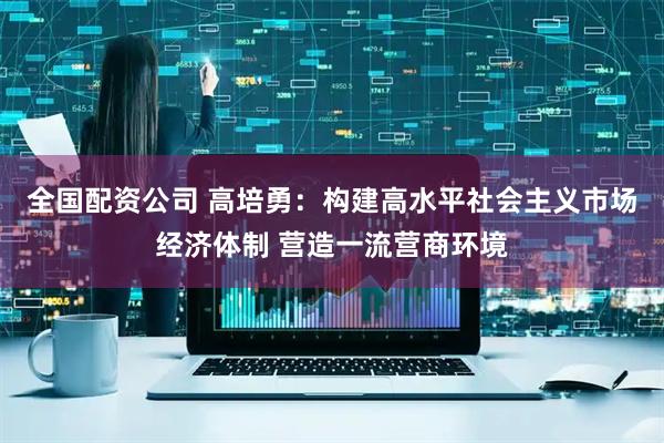 全国配资公司 高培勇：构建高水平社会主义市场经济体制 营造一流营商环境