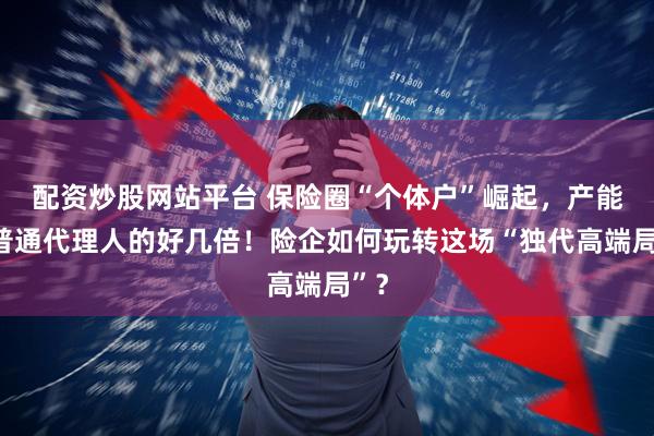 配资炒股网站平台 保险圈“个体户”崛起，产能是普通代理人的好几倍！险企如何玩转这场“独代高端局”？