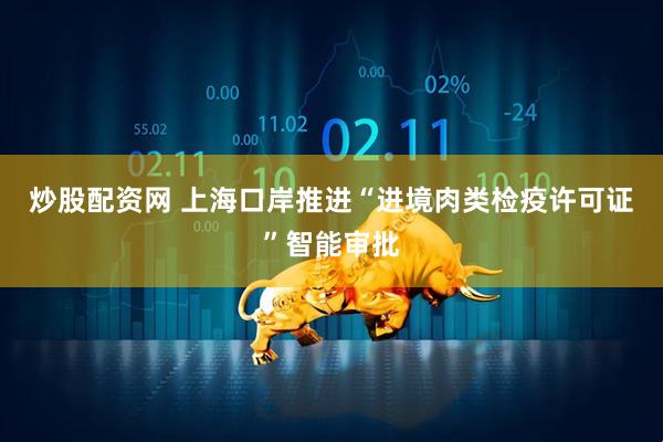 炒股配资网 上海口岸推进“进境肉类检疫许可证”智能审批