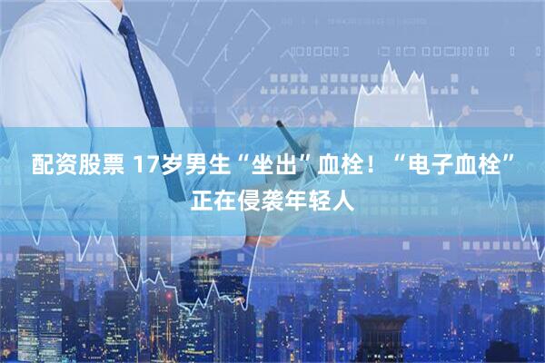 配资股票 17岁男生“坐出”血栓！“电子血栓”正在侵袭年轻人