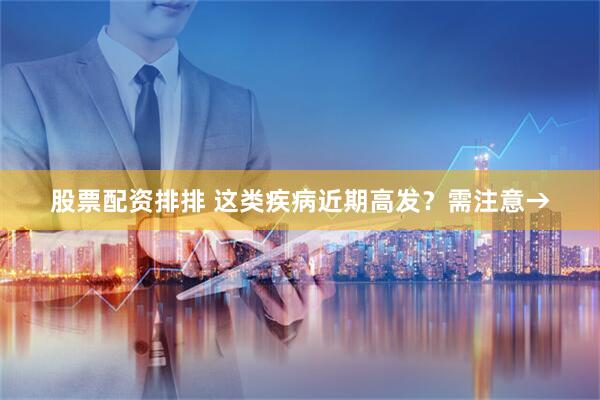 股票配资排排 这类疾病近期高发？需注意→