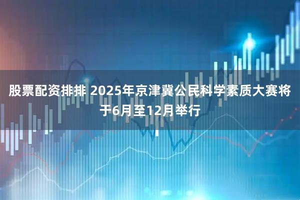 股票配资排排 2025年京津冀公民科学素质大赛将于6月至12月举行