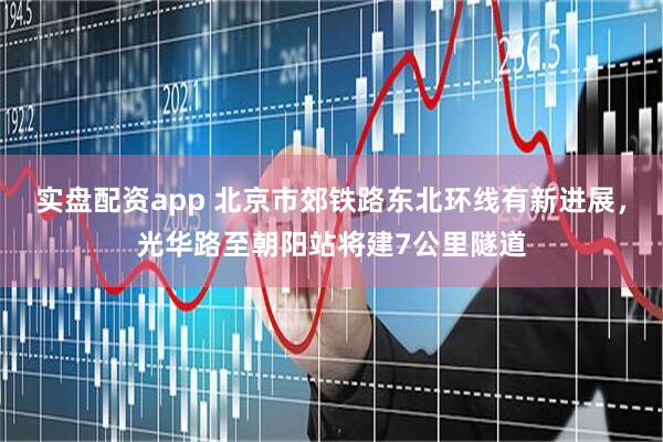 实盘配资app 北京市郊铁路东北环线有新进展，光华路至朝阳站将建7公里隧道