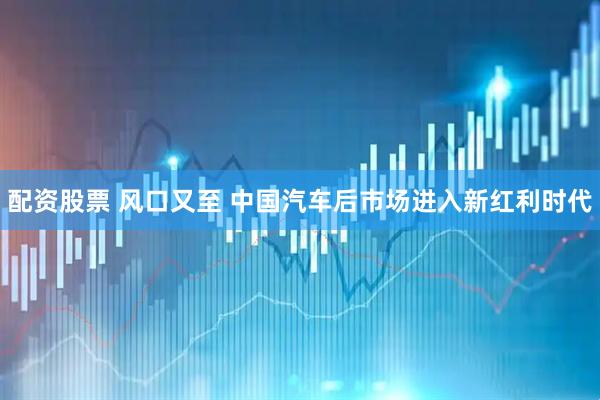 配资股票 风口又至 中国汽车后市场进入新红利时代