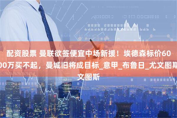 配资股票 曼联欲签便宜中场新援！埃德森标价6000万买不起，曼城旧将成目标_意甲_布鲁日_尤文图斯