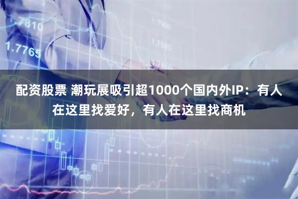配资股票 潮玩展吸引超1000个国内外IP：有人在这里找爱好，有人在这里找商机