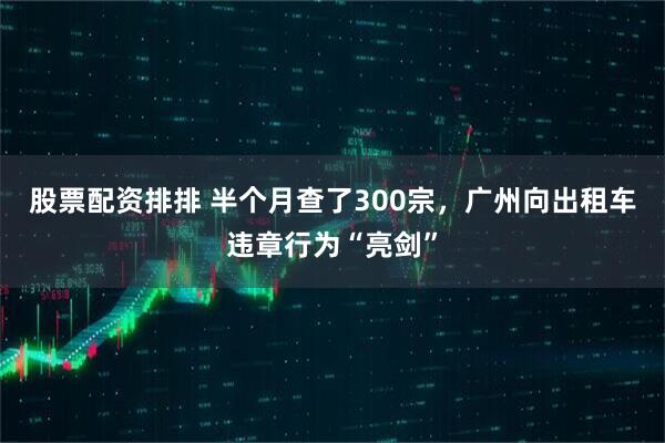 股票配资排排 半个月查了300宗，广州向出租车违章行为“亮剑”