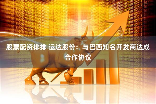 股票配资排排 运达股份：与巴西知名开发商达成合作协议