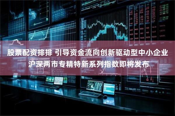 股票配资排排 引导资金流向创新驱动型中小企业 沪深两市专精特新系列指数即将发布