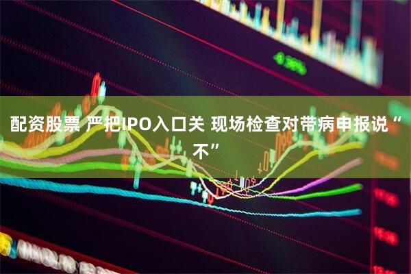 配资股票 严把IPO入口关 现场检查对带病申报说“不”