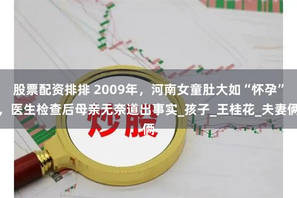 股票配资排排 2009年，河南女童肚大如“怀孕”，医生检查后母亲无奈道出事实_孩子_王桂花_夫妻俩