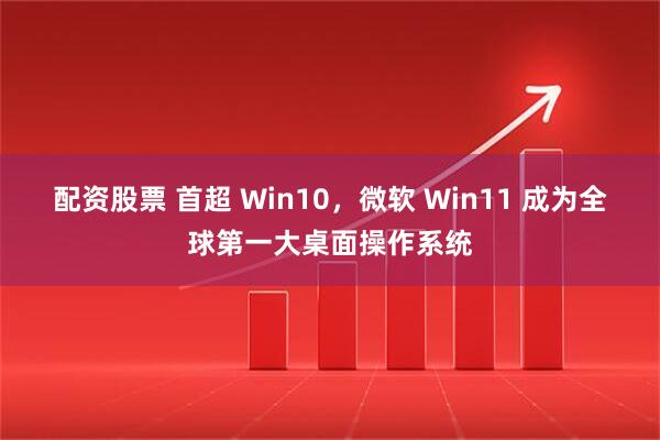 配资股票 首超 Win10，微软 Win11 成为全球第一大桌面操作系统