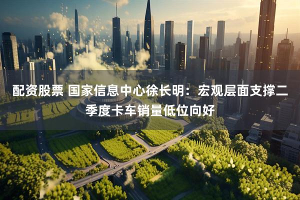 配资股票 国家信息中心徐长明：宏观层面支撑二季度卡车销量低位向好
