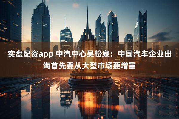 实盘配资app 中汽中心吴松泉：中国汽车企业出海首先要从大型市场要增量