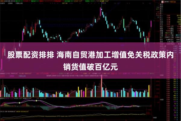 股票配资排排 海南自贸港加工增值免关税政策内销货值破百亿元