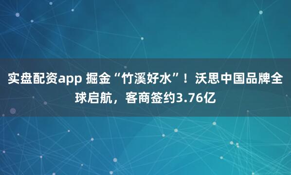 实盘配资app 掘金“竹溪好水”！沃思中国品牌全球启航，客商签约3.76亿
