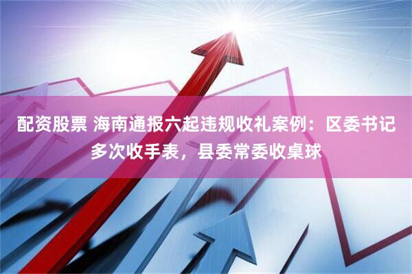 配资股票 海南通报六起违规收礼案例：区委书记多次收手表，县委常委收桌球