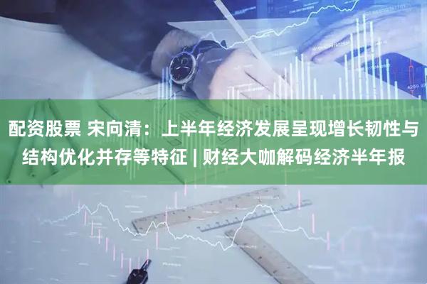 配资股票 宋向清：上半年经济发展呈现增长韧性与结构优化并存等特征 | 财经大咖解码经济半年报