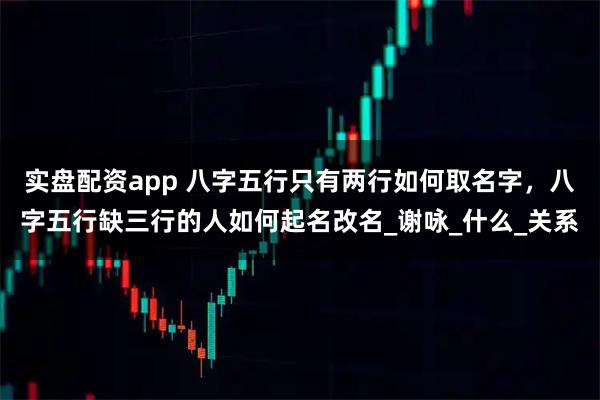 实盘配资app 八字五行只有两行如何取名字，八字五行缺三行的人如何起名改名_谢咏_什么_关系