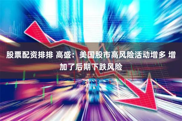 股票配资排排 高盛：美国股市高风险活动增多 增加了后期下跌风险