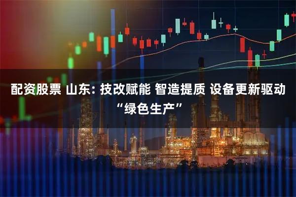 配资股票 山东: 技改赋能 智造提质 设备更新驱动“绿色生产”