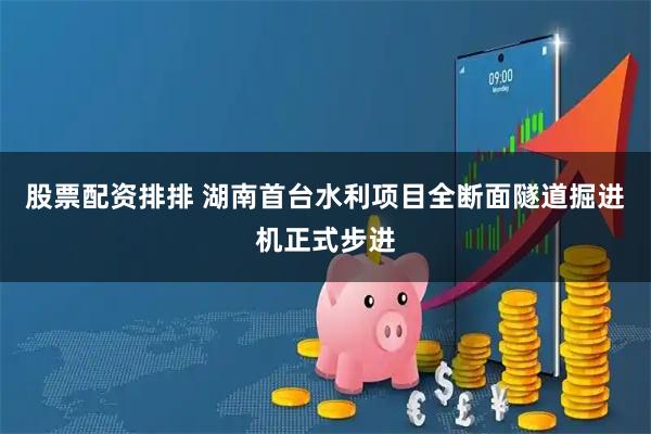 股票配资排排 湖南首台水利项目全断面隧道掘进机正式步进