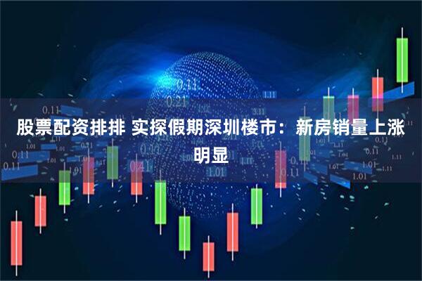 股票配资排排 实探假期深圳楼市：新房销量上涨明显