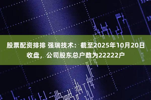 股票配资排排 强瑞技术：截至2025年10月20日收盘，公司股东总户数为22222户