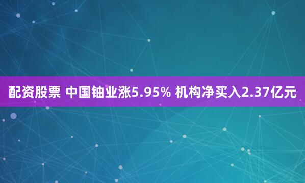 配资股票 中国铀业涨5.95% 机构净买入2.37亿元