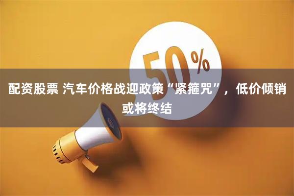 配资股票 汽车价格战迎政策“紧箍咒”，低价倾销或将终结