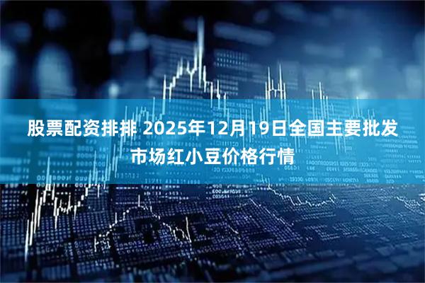 股票配资排排 2025年12月19日全国主要批发市场红小豆价格行情