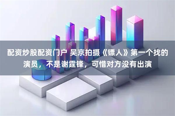 配资炒股配资门户 吴京拍摄《镖人》第一个找的演员,不是谢霆锋,可惜对方没有出演