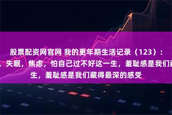 股票配资网官网 我的更年期生活记录（123）：78年生，46岁，失眠，焦虑，怕自己过不好这一生，羞耻感是我们藏得最深的感受