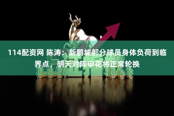 114配资网 陈涛：新鹏城部分球员身体负荷到临界点，明天对阵申花将正常轮换