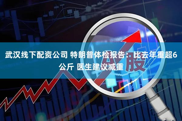 武汉线下配资公司 特朗普体检报告：比去年重超6公斤 医生建议减重