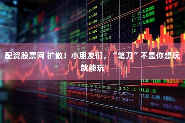 配资股票网 扩散！小朋友们，“笔刀”不是你想玩就能玩
