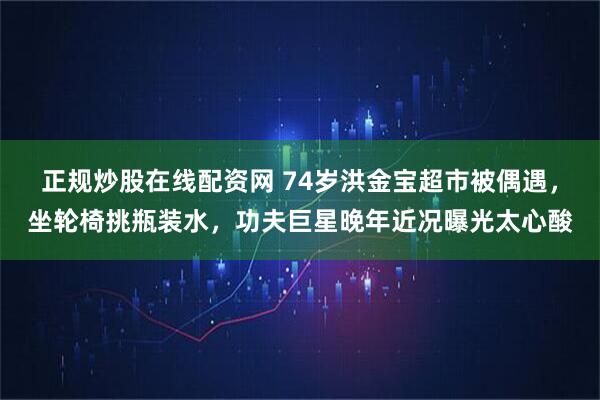 正规炒股在线配资网 74岁洪金宝超市被偶遇，坐轮椅挑瓶装水，功夫巨星晚年近况曝光太心酸