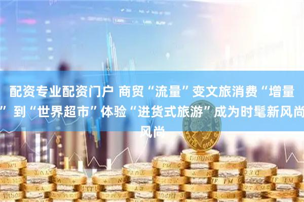 配资专业配资门户 商贸“流量”变文旅消费“增量” 到“世界超市”体验“进货式旅游”成为时髦新风尚