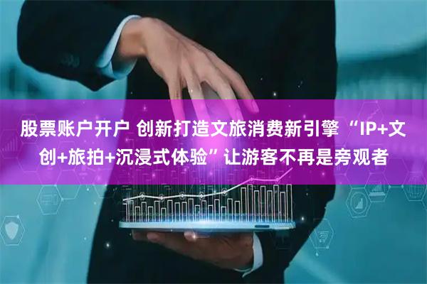 股票账户开户 创新打造文旅消费新引擎 “IP+文创+旅拍+沉浸式体验”让游客不再是旁观者