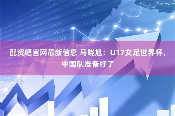 配资吧官网最新信息 马晓旭：U17女足世界杯，中国队准备好了