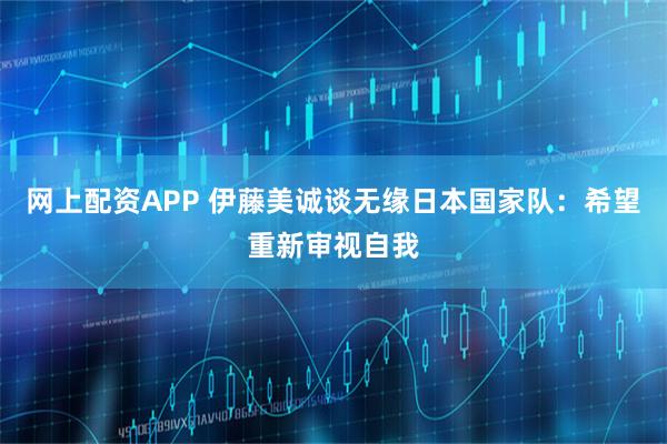 网上配资APP 伊藤美诚谈无缘日本国家队：希望重新审视自我